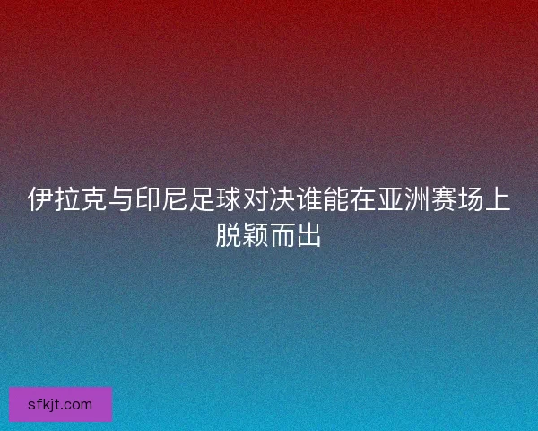 伊拉克与印尼足球对决谁能在亚洲赛场上脱颖而出