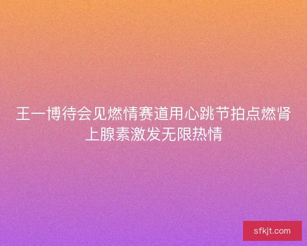 王一博待会见燃情赛道用心跳节拍点燃肾上腺素激发无限热情 王一博待会见燃情赛道用心跳节拍点燃肾上腺素激发无限热情