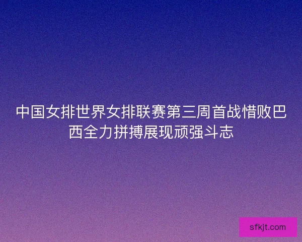 中国女排世界女排联赛第三周首战惜败巴西全力拼搏展现顽强斗志