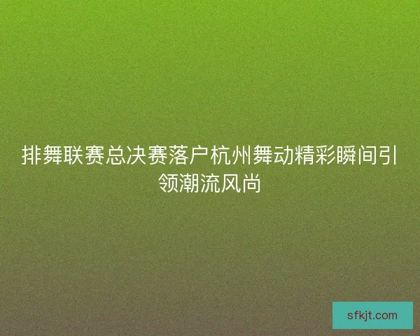 排舞联赛总决赛落户杭州舞动精彩瞬间引领潮流风尚