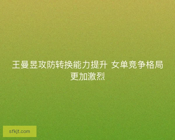 王曼昱攻防转换能力提升 女单竞争格局更加激烈