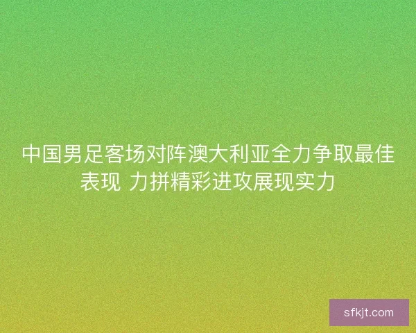 中国男足客场对阵澳大利亚全力争取最佳表现 力拼精彩进攻展现实力