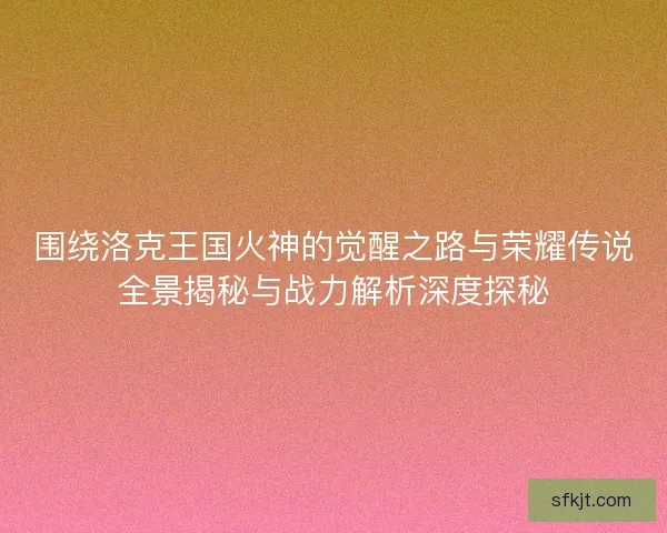 围绕洛克王国火神的觉醒之路与荣耀传说全景揭秘与战力解析深度探秘