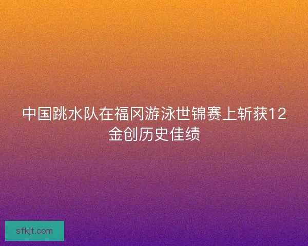 中国跳水队在福冈游泳世锦赛上斩获12金创历史佳绩
