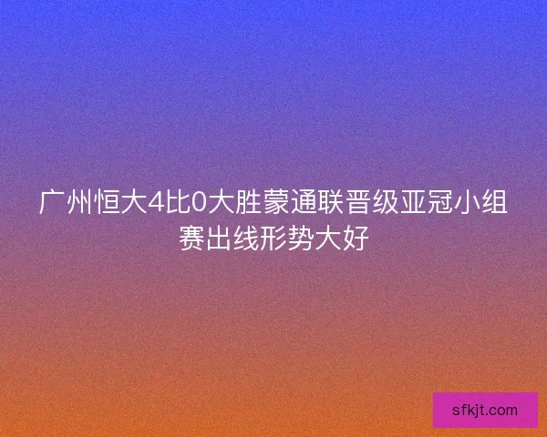 广州恒大4比0大胜蒙通联晋级亚冠小组赛出线形势大好