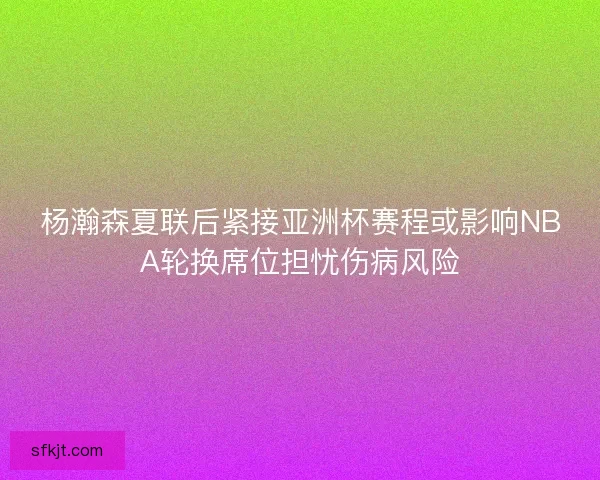 杨瀚森夏联后紧接亚洲杯赛程或影响NBA轮换席位担忧伤病风险 杨瀚森夏联后紧接亚洲杯赛程或影响NBA轮换席位担忧伤病风险