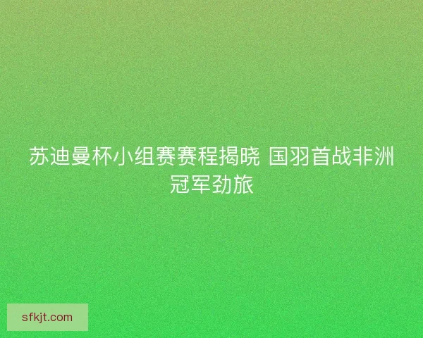 苏迪曼杯小组赛赛程揭晓 国羽首战非洲冠军劲旅