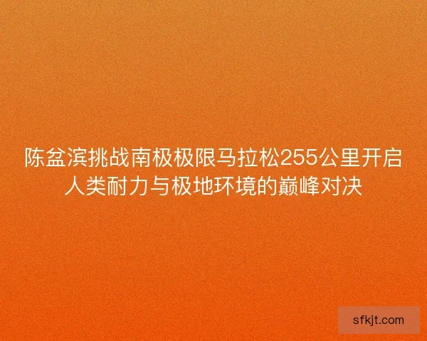 陈盆滨挑战南极极限马拉松255公里开启人类耐力与极地环境的巅峰对决