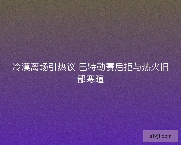 冷漠离场引热议 巴特勒赛后拒与热火旧部寒暄