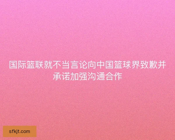 国际篮联就不当言论向中国篮球界致歉并承诺加强沟通合作