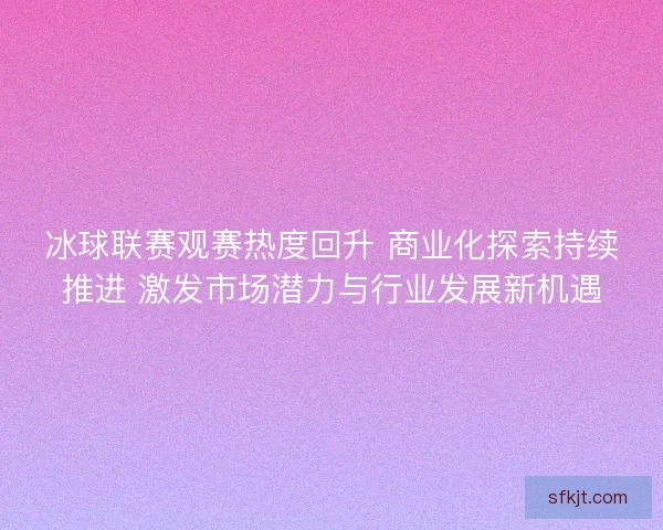 冰球联赛观赛热度回升 商业化探索持续推进 激发市场潜力与行业发展新机遇